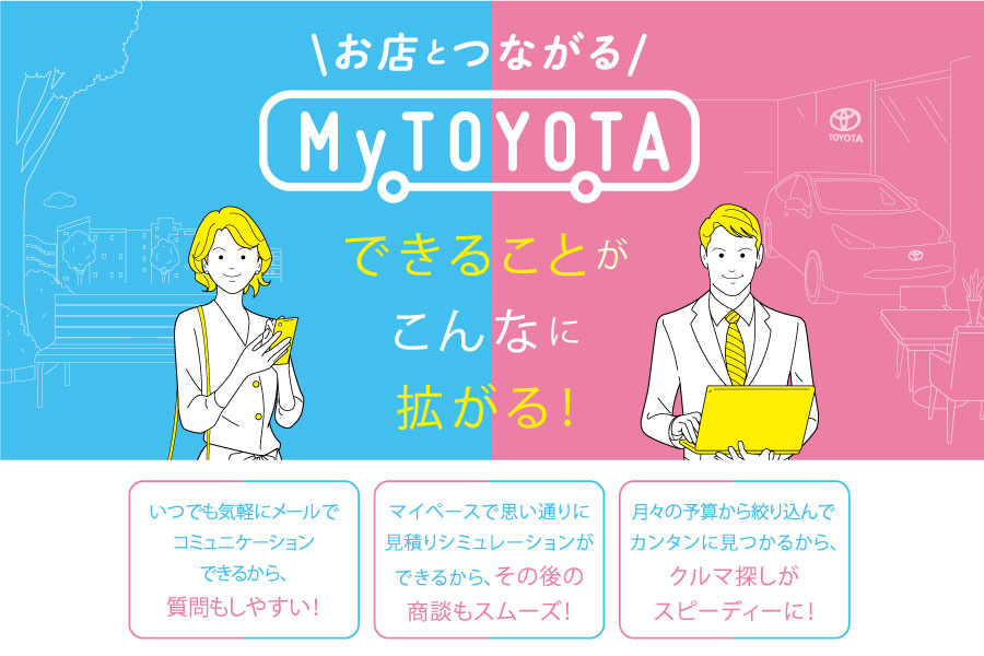 
                      お店とつながる『My TOYOTA』                    

                      いつでも気軽に、お問合せや見積りシミュレーションが出来るからその後の商談もスムーズに♪
MyＴＯＹＯＴＡのＩＤを取得して埼玉トヨペットのお店と繋がろう♪                    

